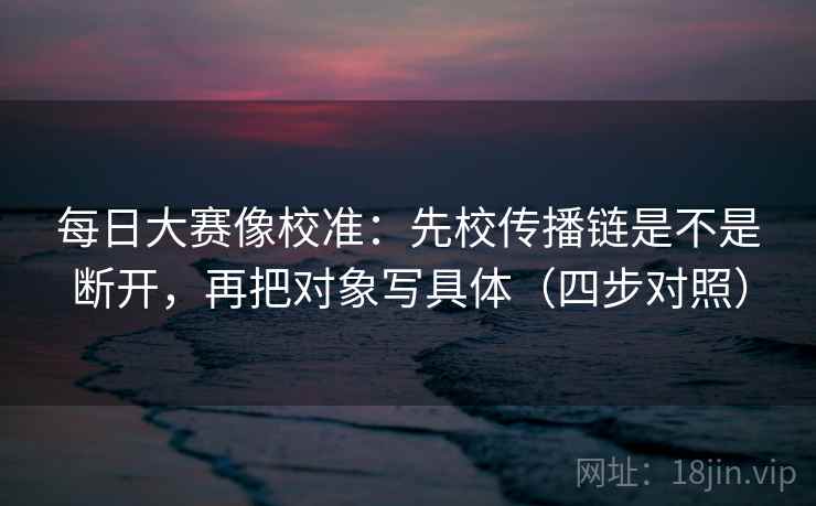 每日大赛像校准:先校传播链是不是断开,再把对象写具体(四步对照) 每日大赛像校准:先校传播链是不是断开,再把对象写具体(四步对照)