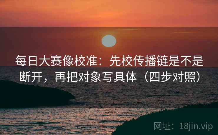 每日大赛像校准：先校传播链是不是断开，再把对象写具体（四步对照）