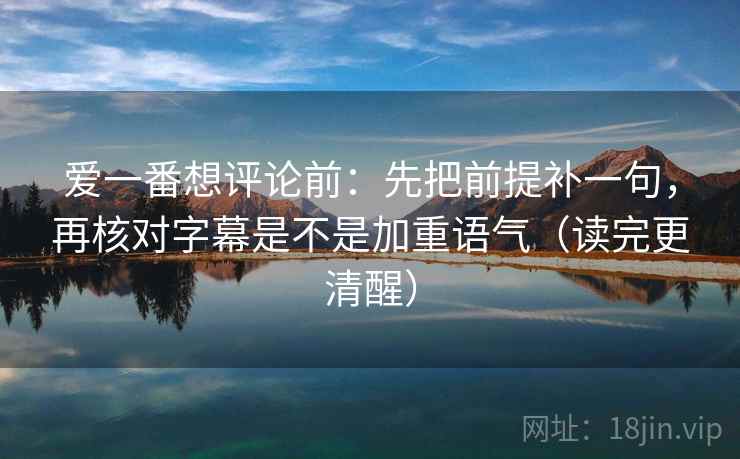 爱一番想评论前：先把前提补一句，再核对字幕是不是加重语气（读完更清醒）