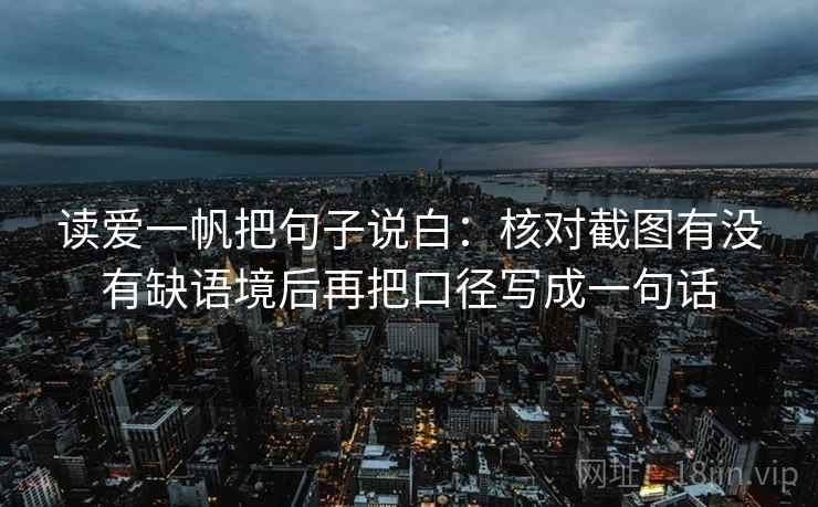 读爱一帆把句子说白:核对截图有没有缺语境后再把口径写成一句话 读爱一帆把句子说白:核对截图有没有缺语境后再把口径写成一句话