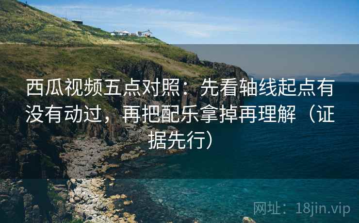 西瓜视频五点对照：先看轴线起点有没有动过，再把配乐拿掉再理解（证据先行）