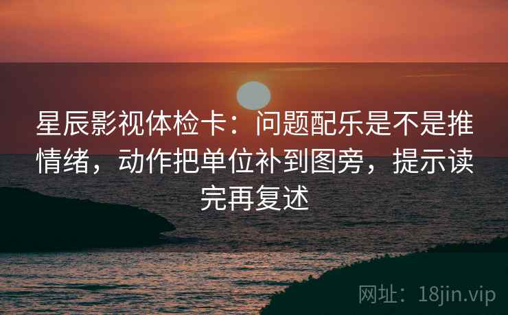 星辰影视体检卡:问题配乐是不是推情绪,动作把单位补到图旁,提示读完再复述 星辰影视体检卡:问题配乐是不是推情绪,动作把单位补到图旁,提示读完再复述