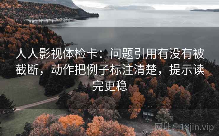 人人影视体检卡：问题引用有没有被截断，动作把例子标注清楚，提示读完更稳