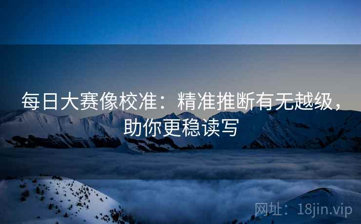 每日大赛像校准:精准推断有无越级,助你更稳读写 每日大赛像校准:精准推断有无越级,助你更稳读写