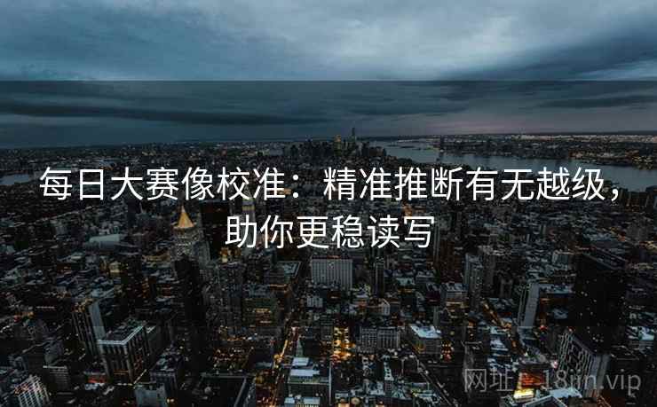 每日大赛像校准:精准推断有无越级,助你更稳读写 每日大赛像校准:精准推断有无越级,助你更稳读写