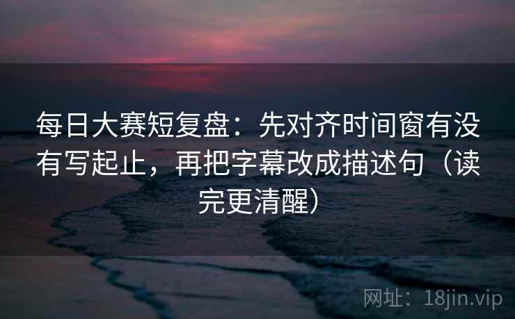 每日大赛短复盘:先对齐时间窗有没有写起止,再把字幕改成描述句(读完更清醒) 每日大赛短复盘:先对齐时间窗有没有写起止,再把字幕改成描述句(读完更清醒)