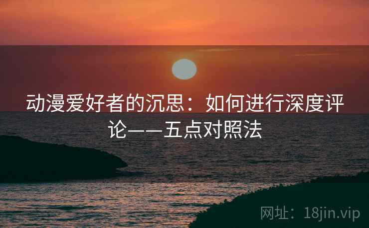 动漫爱好者的沉思：如何进行深度评论——五点对照法