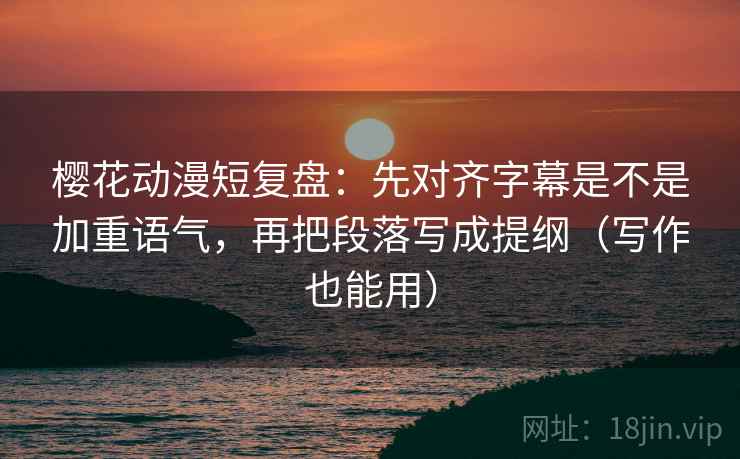 樱花动漫短复盘：先对齐字幕是不是加重语气，再把段落写成提纲（写作也能用）