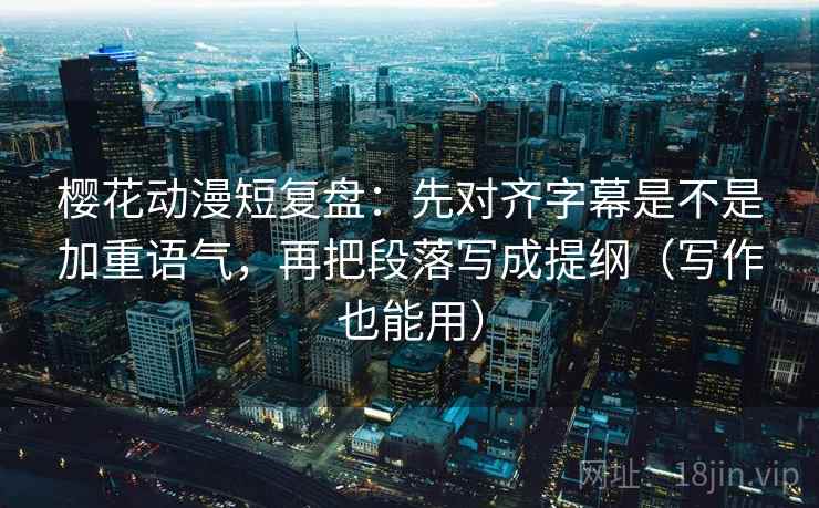 樱花动漫短复盘：先对齐字幕是不是加重语气，再把段落写成提纲（写作也能用）
