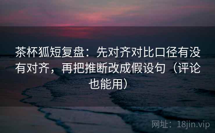 茶杯狐短复盘：先对齐对比口径有没有对齐，再把推断改成假设句（评论也能用）