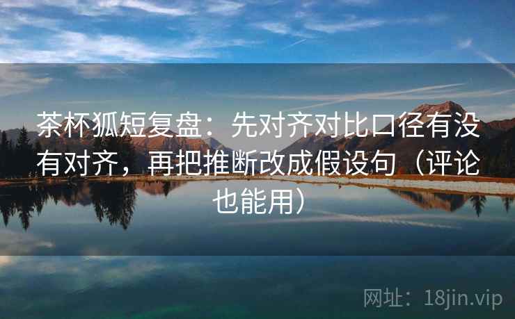 茶杯狐短复盘：先对齐对比口径有没有对齐，再把推断改成假设句（评论也能用）