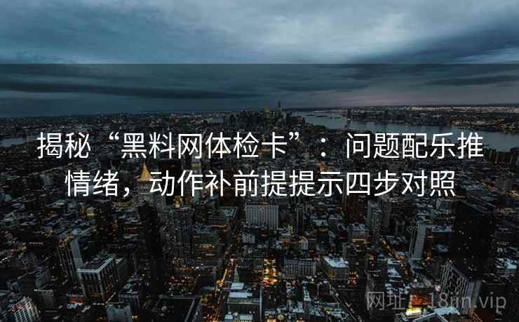 揭秘“黑料网体检卡”：问题配乐推情绪，动作补前提提示四步对照