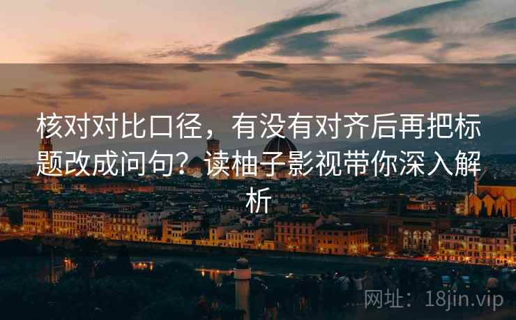 核对对比口径，有没有对齐后再把标题改成问句？读柚子影视带你深入解析