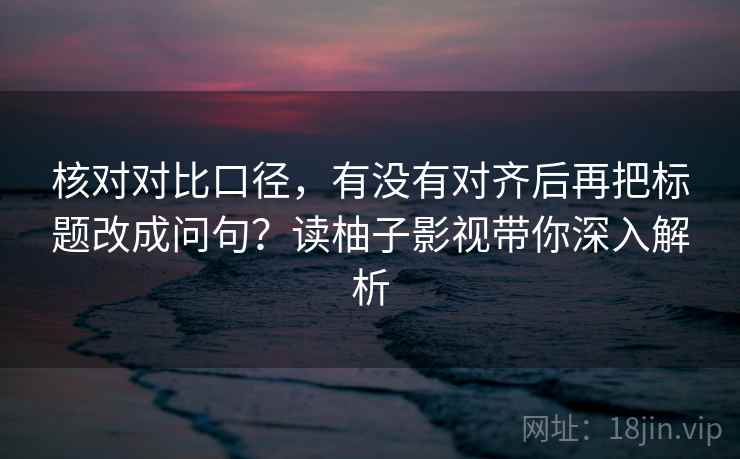 核对对比口径,有没有对齐后再把标题改成问句?读柚子影视带你深入解析 核对对比口径,有没有对齐后再把标题改成问句?读柚子影视带你深入解析