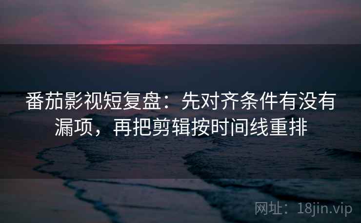 番茄影视短复盘：先对齐条件有没有漏项，再把剪辑按时间线重排