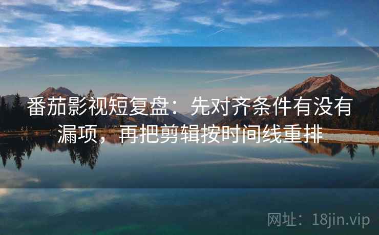 番茄影视短复盘：先对齐条件有没有漏项，再把剪辑按时间线重排