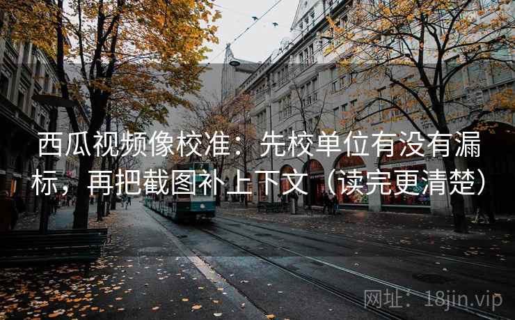 西瓜视频像校准:先校单位有没有漏标,再把截图补上下文(读完更清楚) 西瓜视频像校准:先校单位有没有漏标,再把截图补上下文(读完更清楚)