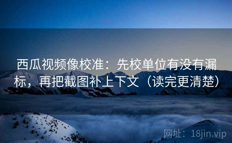 西瓜视频像校准：先校单位有没有漏标，再把截图补上下文（读完更清楚）