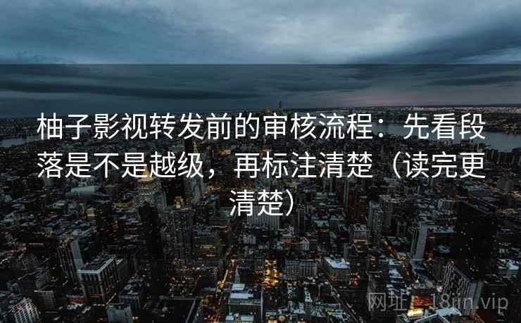 柚子影视转发前的审核流程：先看段落是不是越级，再标注清楚（读完更清楚）